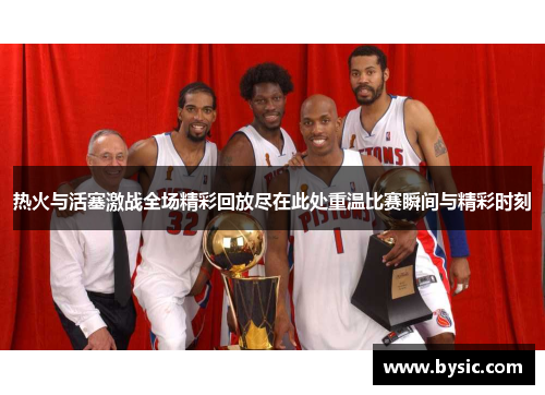 热火与活塞激战全场精彩回放尽在此处重温比赛瞬间与精彩时刻